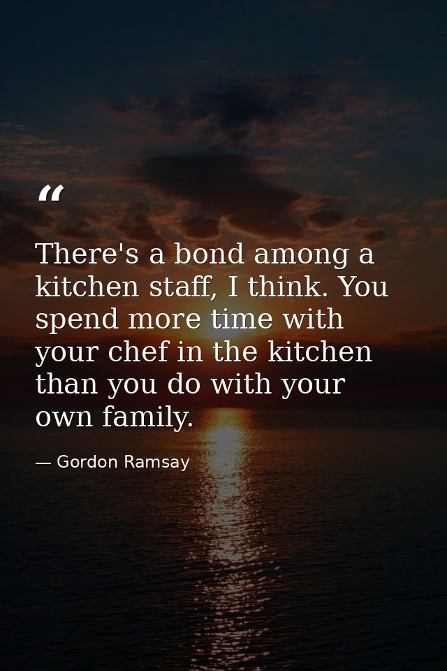 There's a bond among a kitchen staff, I think. You spend more time with your chef in the kitchen than you do with your o — Gordon Ramsay