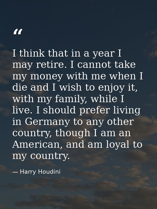 I think that in a year I may retire. I cannot take my money with me when I die and I wish to enjoy it, with my family, w — Harry Houdini