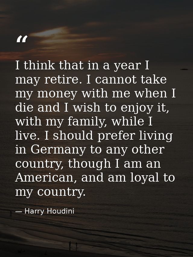 I think that in a year I may retire. I cannot take my money with me when I die and I wish to enjoy it, with my family, w — Harry Houdini