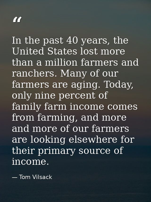 In the past 40 years, the United States lost more than a million farmers and ranchers. Many of our farmers are aging. To — Tom Vilsack