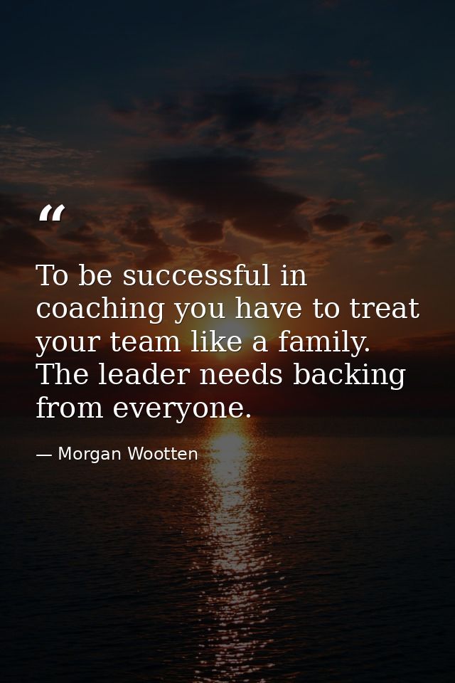 To be successful in coaching you have to treat your team like a family. The leader needs backing from everyone. — Morgan Wootten