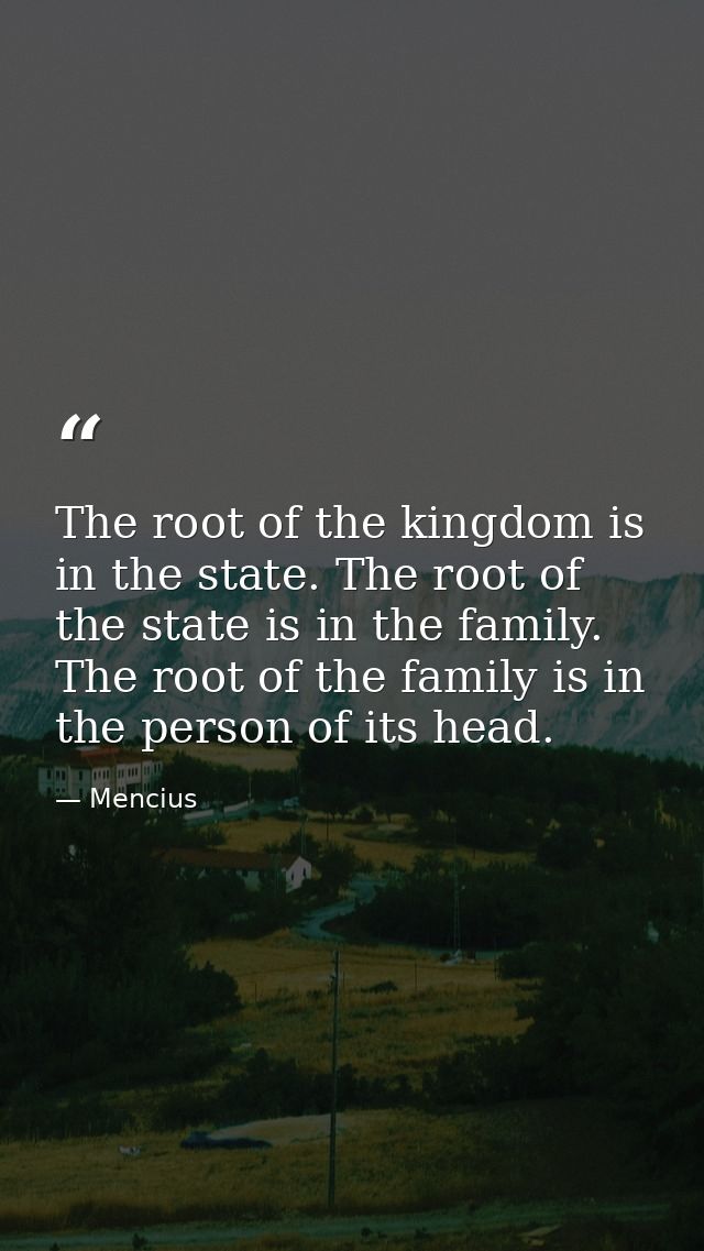 The root of the kingdom is in the state. The root of the state is in the family. The root of the family is in the person — Mencius