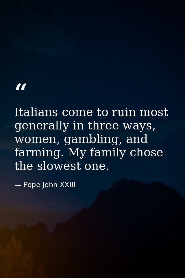 Italians come to ruin most generally in three ways, women, gambling, and farming. My family chose the slowest one. — Pope John XXIII