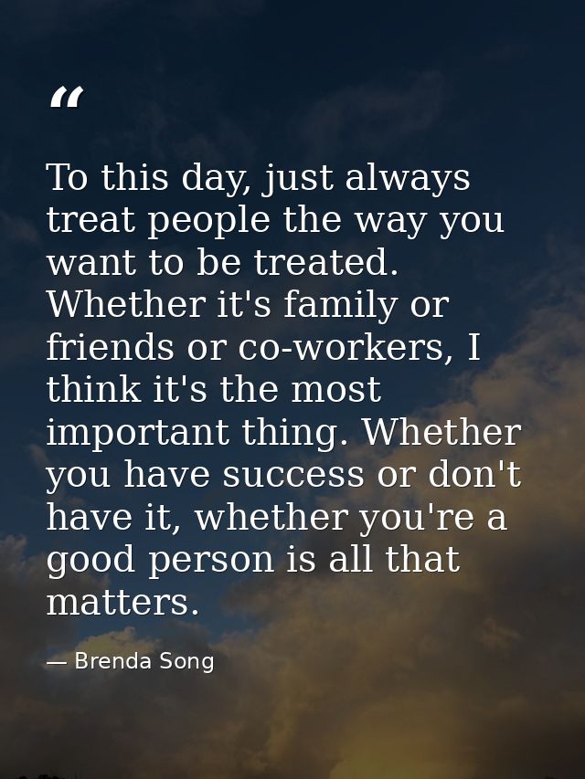 To this day, just always treat people the way you want to be treated. Whether it's family or friends or co-workers, I th — Brenda Song