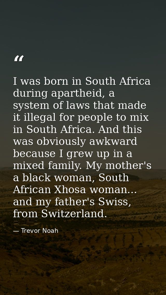 I was born in South Africa during apartheid, a system of laws that made it illegal for people to mix in South Africa. An — Trevor Noah