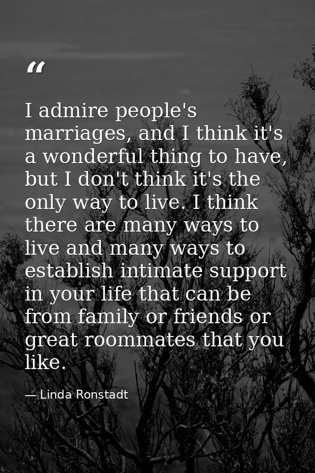 I admire people's marriages, and I think it's a wonderful thing to have, but I don't think it's the only way to live. I  — Linda Ronstadt