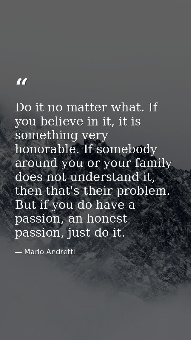 Do it no matter what. If you believe in it, it is something very honorable. If somebody around you or your family does n — Mario Andretti
