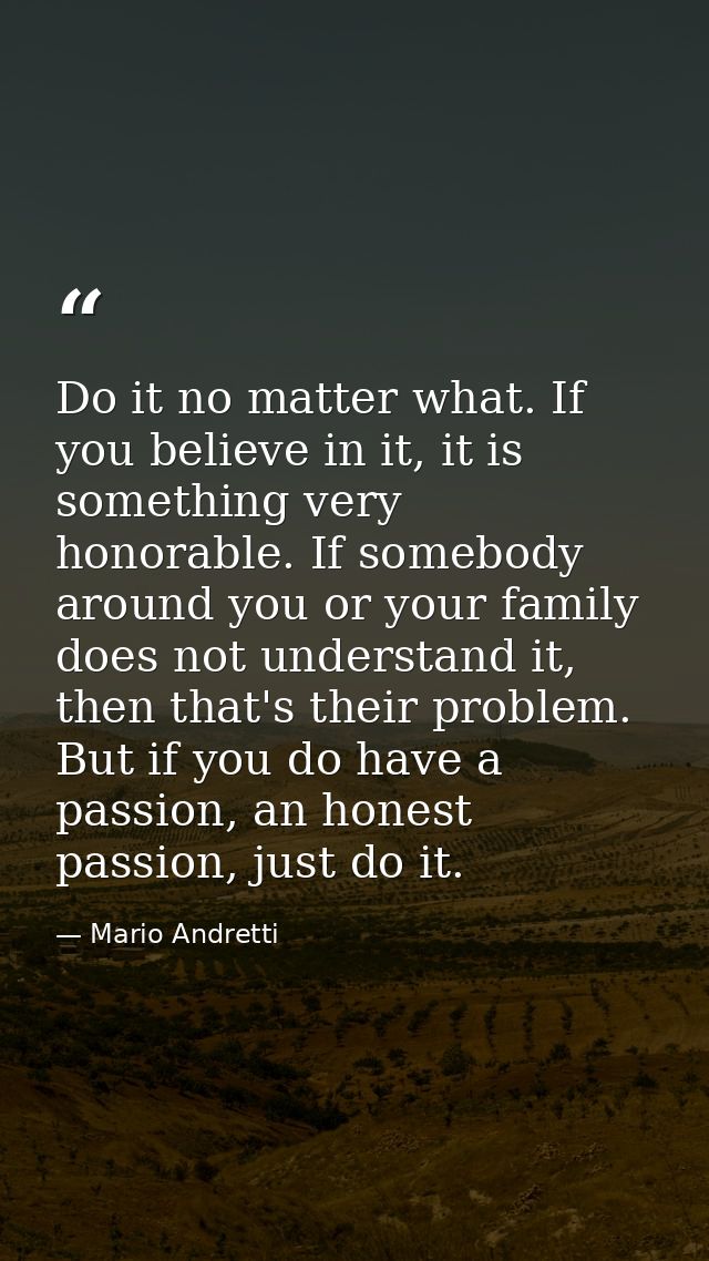 Do it no matter what. If you believe in it, it is something very honorable. If somebody around you or your family does n — Mario Andretti