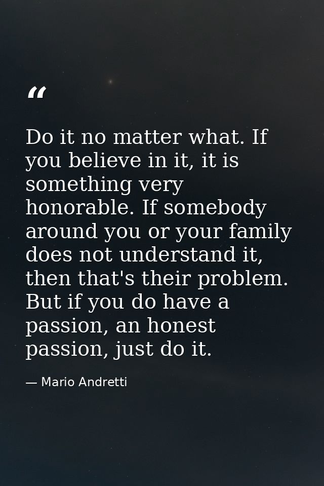 Do it no matter what. If you believe in it, it is something very honorable. If somebody around you or your family does n — Mario Andretti