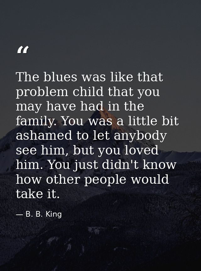 The blues was like that problem child that you may have had in the family. You was a little bit ashamed to let anybody s — B. B. King
