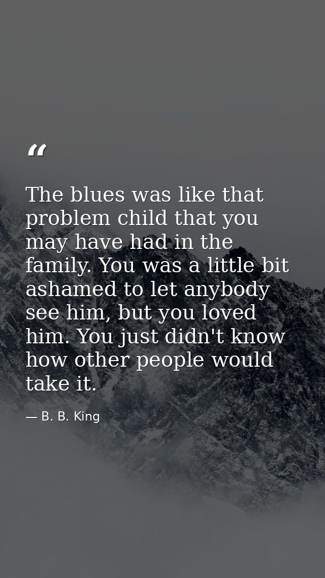 The blues was like that problem child that you may have had in the family. You was a little bit ashamed to let anybody s — B. B. King
