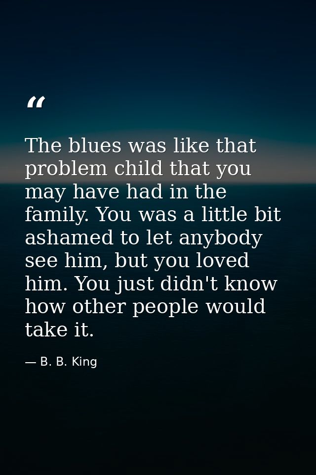 The blues was like that problem child that you may have had in the family. You was a little bit ashamed to let anybody s — B. B. King
