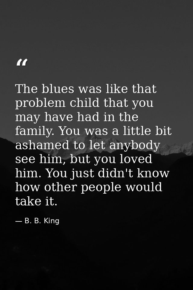 The blues was like that problem child that you may have had in the family. You was a little bit ashamed to let anybody s — B. B. King