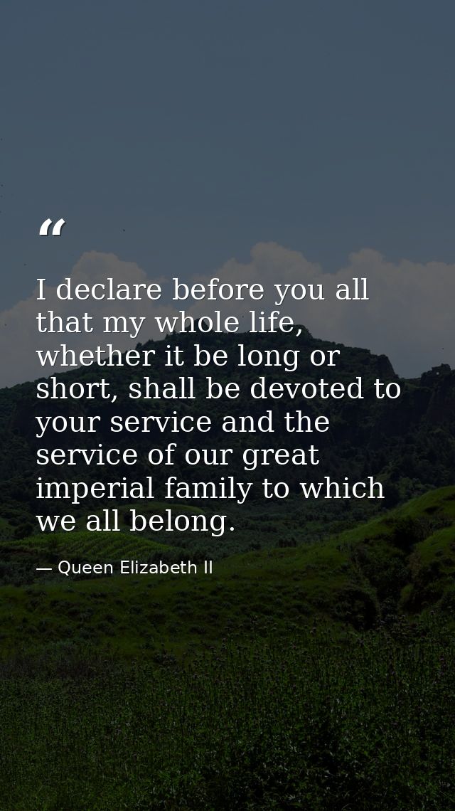 I declare before you all that my whole life, whether it be long or short, shall be devoted to your service and the servi — Queen Elizabeth II