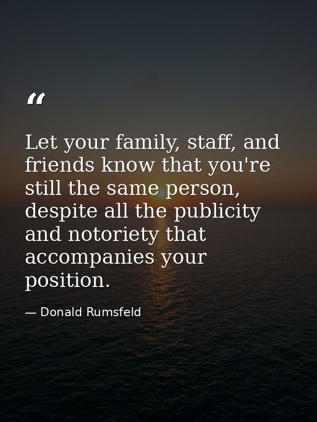 Let your family, staff, and friends know that you're still the same person, despite all the publicity and notoriety that — Donald Rumsfeld