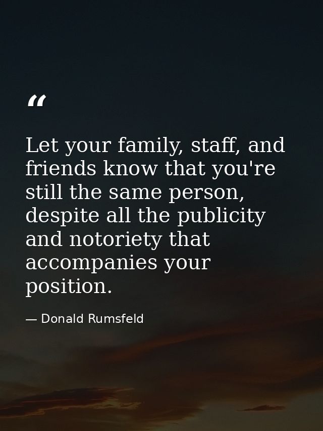 Let your family, staff, and friends know that you're still the same person, despite all the publicity and notoriety that — Donald Rumsfeld