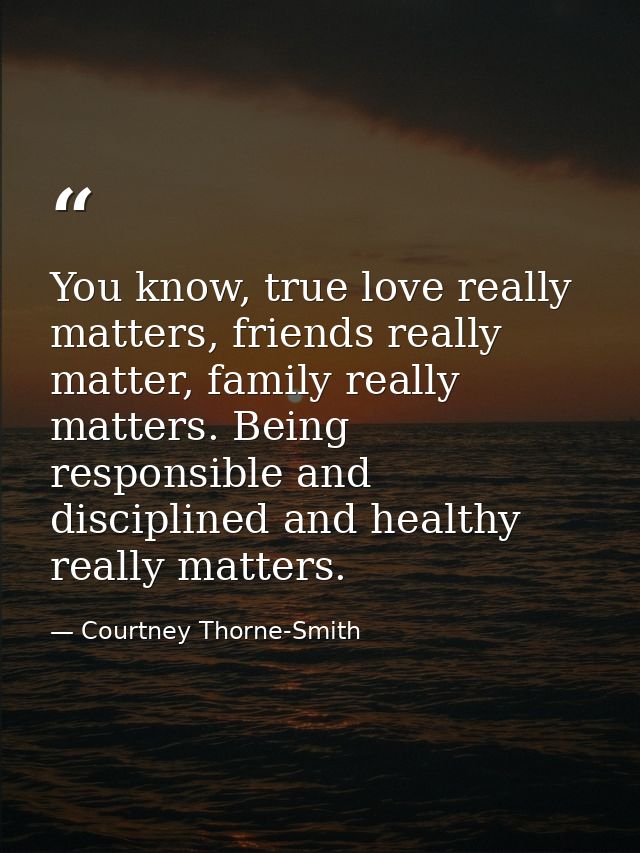 You know, true love really matters, friends really matter, family really matters. Being responsible and disciplined and  — Courtney Thorne-Smith