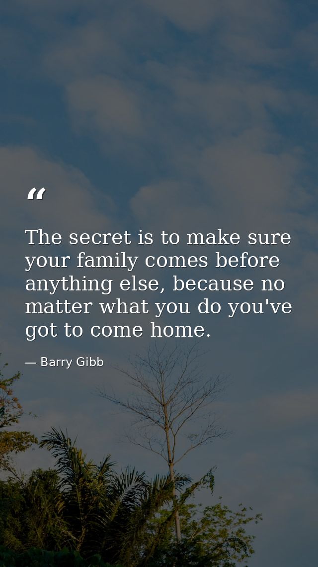 The secret is to make sure your family comes before anything else, because no matter what you do you've got to come home — Barry Gibb