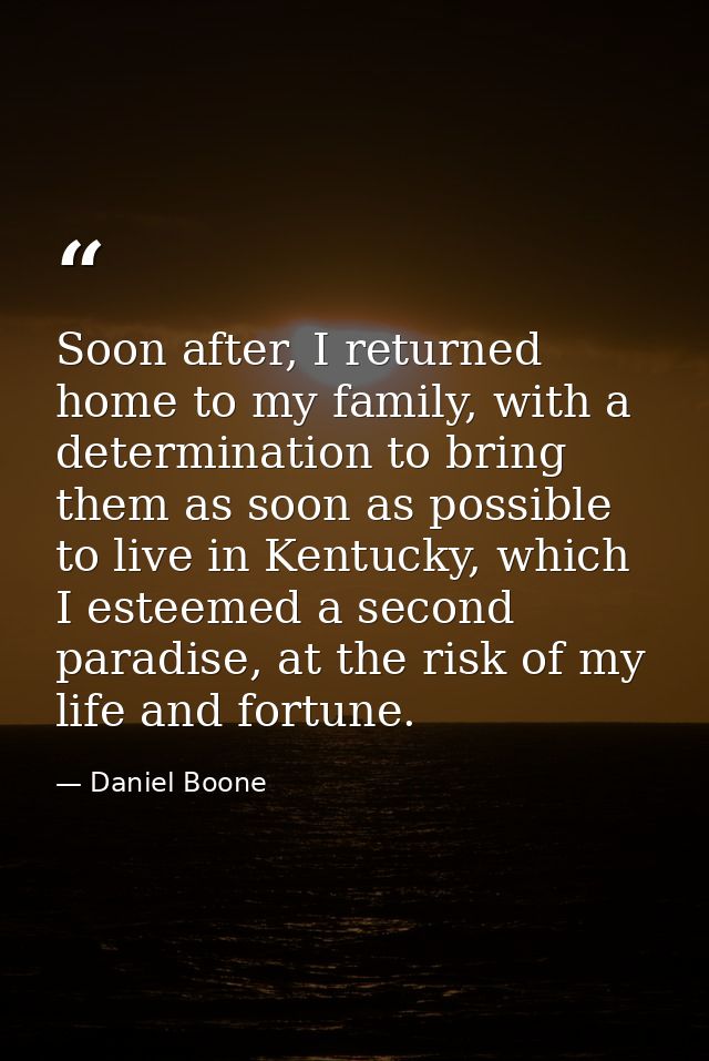 Soon after, I returned home to my family, with a determination to bring them as soon as possible to live in Kentucky, wh — Daniel Boone