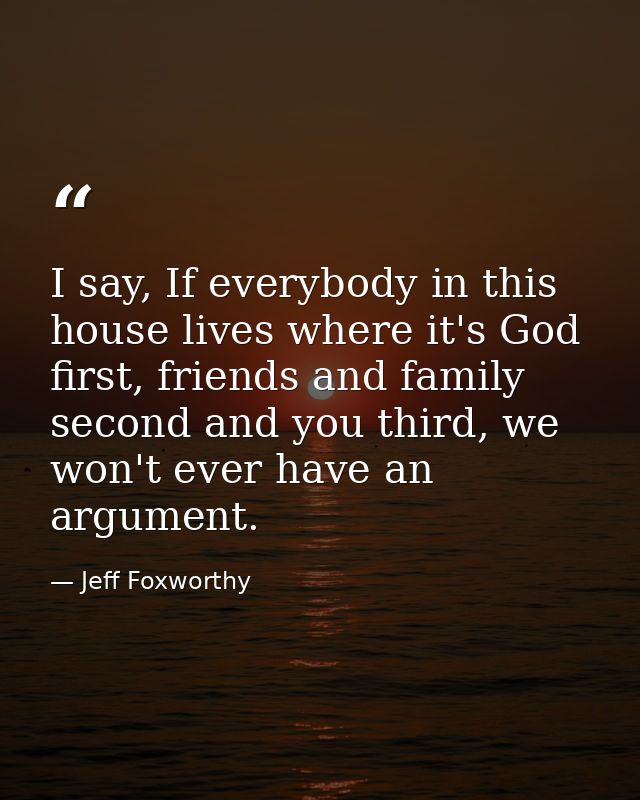 I say, If everybody in this house lives where it's God first, friends and family second and you third, we won't ever hav — Jeff Foxworthy