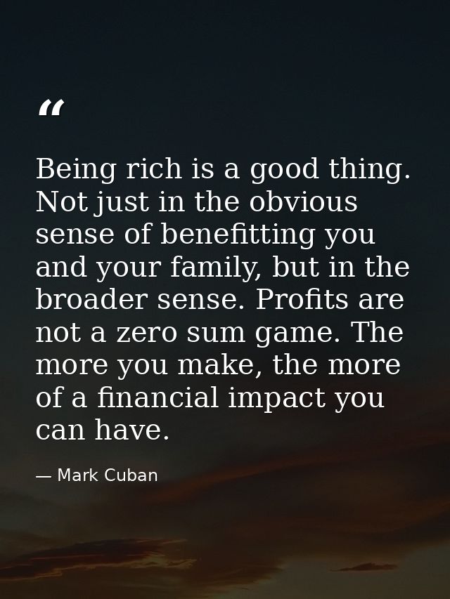 Being rich is a good thing. Not just in the obvious sense of benefitting you and your family, but in the broader sense.  — Mark Cuban