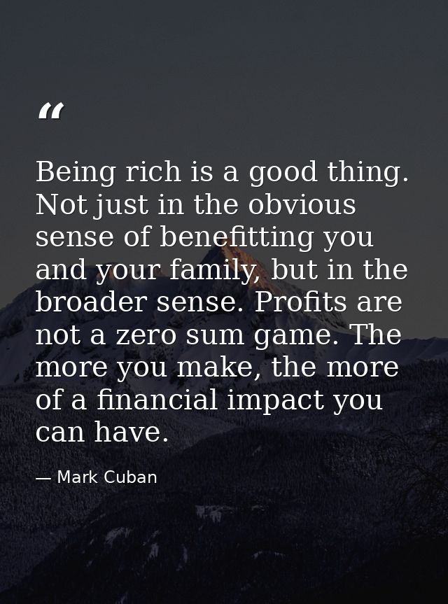 Being rich is a good thing. Not just in the obvious sense of benefitting you and your family, but in the broader sense.  — Mark Cuban