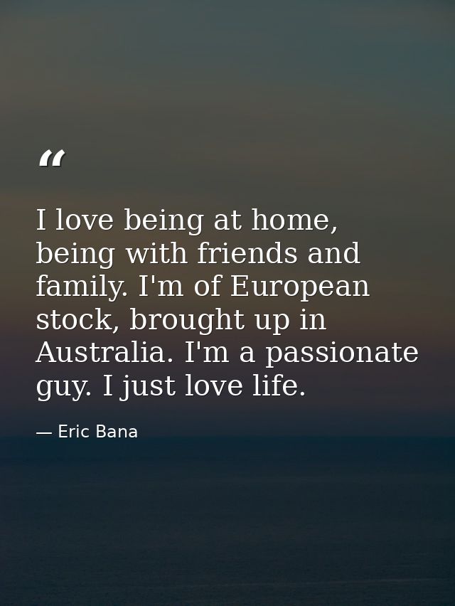 I love being at home, being with friends and family. I'm of European stock, brought up in Australia. I'm a passionate gu — Eric Bana