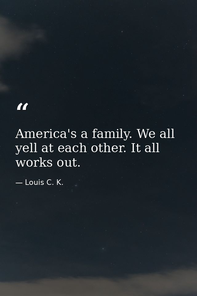 America's a family. We all yell at each other. It all works out. — Louis C. K.