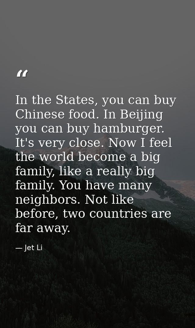 In the States, you can buy Chinese food. In Beijing you can buy hamburger. It's very close. Now I feel the world become  — Jet Li