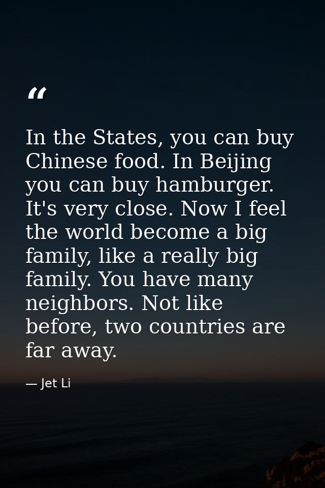 In the States, you can buy Chinese food. In Beijing you can buy hamburger. It's very close. Now I feel the world become  — Jet Li