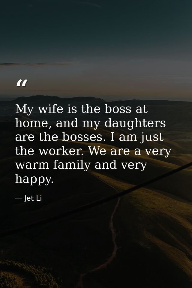 My wife is the boss at home, and my daughters are the bosses. I am just the worker. We are a very warm family and very h — Jet Li