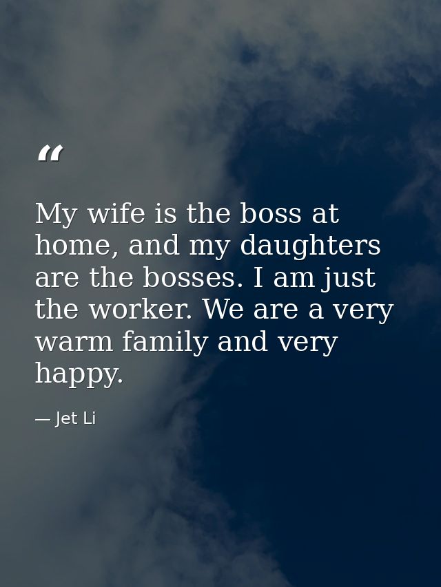My wife is the boss at home, and my daughters are the bosses. I am just the worker. We are a very warm family and very h — Jet Li