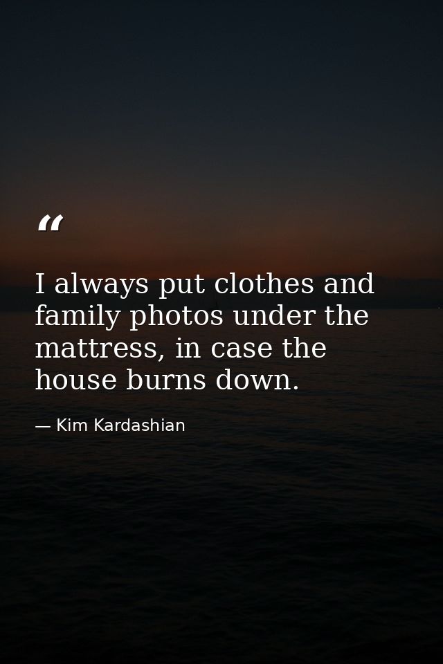 I always put clothes and family photos under the mattress, in case the house burns down. — Kim Kardashian