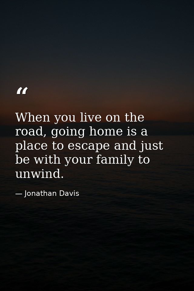 When you live on the road, going home is a place to escape and just be with your family to unwind. — Jonathan Davis