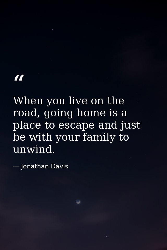 When you live on the road, going home is a place to escape and just be with your family to unwind. — Jonathan Davis