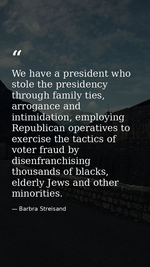 We have a president who stole the presidency through family ties, arrogance and intimidation, employing Republican opera — Barbra Streisand