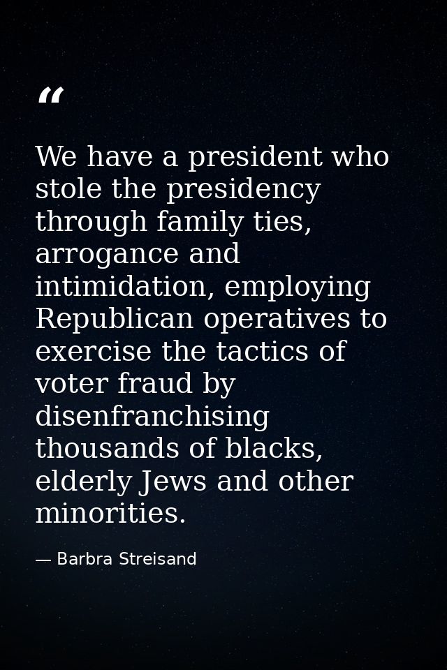We have a president who stole the presidency through family ties, arrogance and intimidation, employing Republican opera — Barbra Streisand