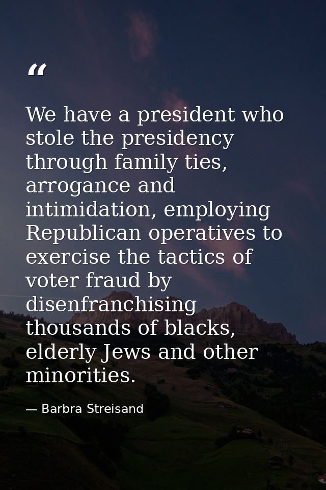 We have a president who stole the presidency through family ties, arrogance and intimidation, employing Republican opera — Barbra Streisand