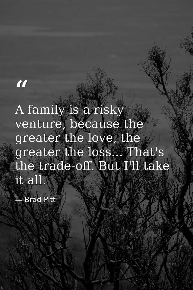 A family is a risky venture, because the greater the love, the greater the loss... That's the trade-off. But I'll take i — Brad Pitt