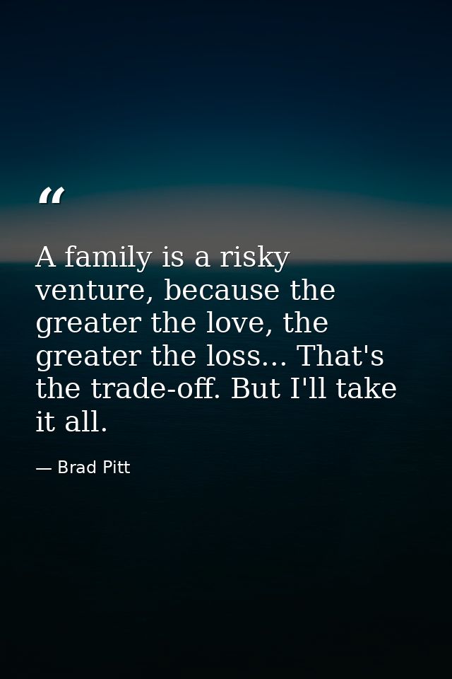 A family is a risky venture, because the greater the love, the greater the loss... That's the trade-off. But I'll take i — Brad Pitt