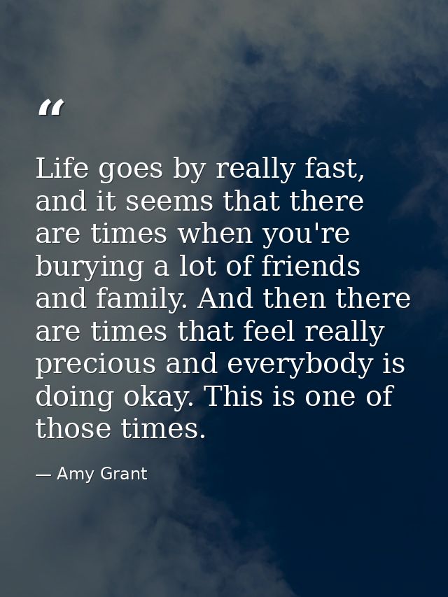 Life goes by really fast, and it seems that there are times when you're burying a lot of friends and family. And then th — Amy Grant
