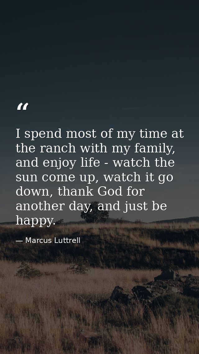 I spend most of my time at the ranch with my family, and enjoy life - watch the sun come up, watch it go down, thank God — Marcus Luttrell