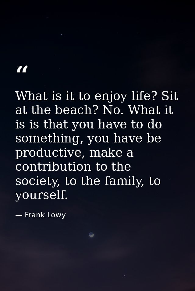 What is it to enjoy life? Sit at the beach? No. What it is is that you have to do something, you have be productive, mak — Frank Lowy