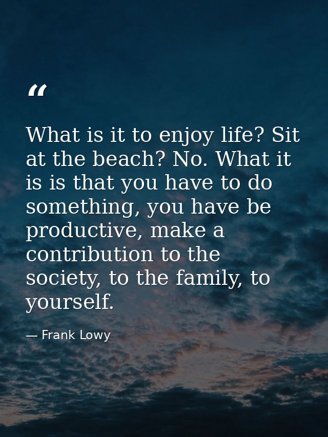 What is it to enjoy life? Sit at the beach? No. What it is is that you have to do something, you have be productive, mak — Frank Lowy