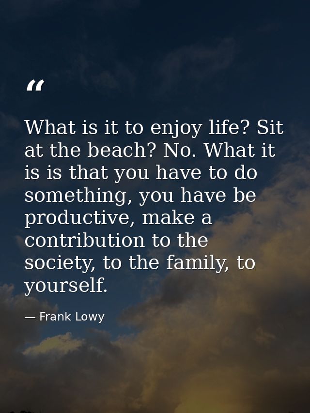What is it to enjoy life? Sit at the beach? No. What it is is that you have to do something, you have be productive, mak — Frank Lowy