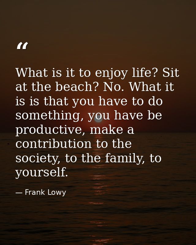 What is it to enjoy life? Sit at the beach? No. What it is is that you have to do something, you have be productive, mak — Frank Lowy