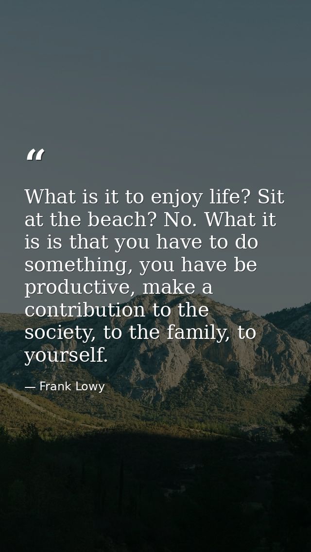 What is it to enjoy life? Sit at the beach? No. What it is is that you have to do something, you have be productive, mak — Frank Lowy