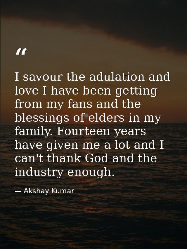 I savour the adulation and love I have been getting from my fans and the blessings of elders in my family. Fourteen year — Akshay Kumar