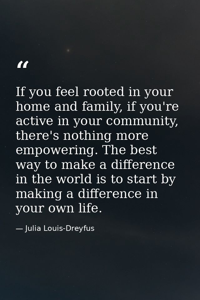If you feel rooted in your home and family, if you're active in your community, there's nothing more empowering. The bes — Julia Louis-Dreyfus