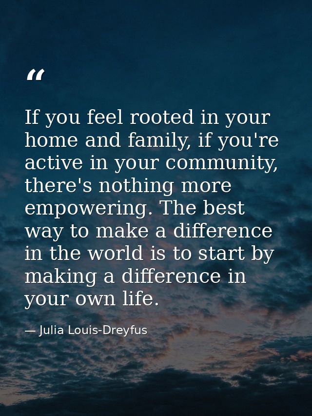 If you feel rooted in your home and family, if you're active in your community, there's nothing more empowering. The bes — Julia Louis-Dreyfus